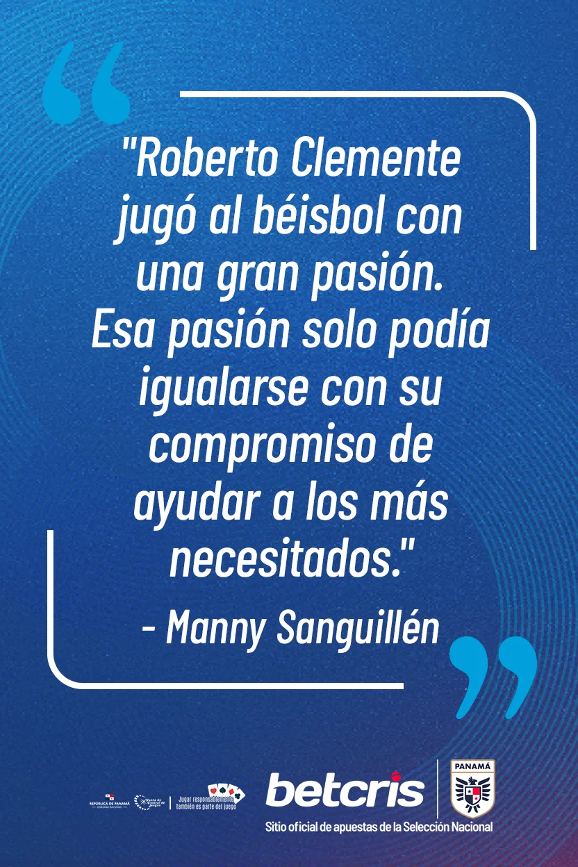 Frase de Manny Sanguillén: «Roberto Clemente jugó al béisbol con una gran pasión. Esa pasión solo podía igualarse con su compromiso de ayudar a los más necesitados».